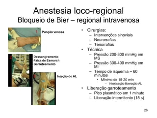 26
Anestesia loco-regional
Bloqueio de Bier – regional intravenosa
• Cirurgias:
– Intervenções sinoviais
– Neurorrafias
– Tenorrafias
• Técnica
– Pressão 200-300 mmHg em
MS
– Pressão 300-400 mmHg em
MI
– Tempo de isquemia ~ 60
minutos
• Mínimo de 15-20 min
– Intoxicação liberação AL
• Liberação garroteamento
– Pico plasmático em 1 minuto
– Liberação intermitente (15 s)
Punção venosa
Dessangramento
Faixa de Esmarch
Garroteamento
Injeção do AL
1
2
3
 