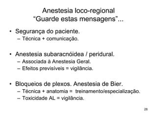 28
Anestesia loco-regional
“Guarde estas mensagens”...
• Segurança do paciente.
– Técnica + comunicação.
• Anestesia subaracnóidea / peridural.
– Associada à Anestesia Geral.
– Efeitos previsíveis = vigilância.
• Bloqueios de plexos. Anestesia de Bier.
– Técnica + anatomia = treinamento/especialização.
– Toxicidade AL = vigilância.
 