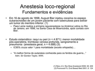 Anestesia loco-regional
Fundamentos e evidências
• Em 16 de agosto de 1898, August Bier injetou cocaína no espaço
subaracnoideo de um jovem paciente com tuberculose para extrair
um tumor do membro inferior. (1)
– Paes Leme realiza a primeira raquianestesia na América Latina no Rio
de Janeiro, em 1898, na Santa Casa de Misericórdia, após contato com
Bier.
• Estudo sistemático: raqui ou peri (n = 4.871): menor mortalidade
pós-operatória, trombose venosa profunda, sangramento e
pneumonia (anestesia geral, n = 4.688) (3).
– IC95% cruza valor 1 para mortalidade (exceto ortopedia)…
– “A melhor forma de eutanásia conhecida para os feridos da guerra...”
Adm. Sir Gordon Taylor, WWI.
(1) Reis Jr A. Rev Bras Anestesiol 2008, 58: 409
(3) Pronovost PJ. Evid Based Med 2001, 6: 124
 