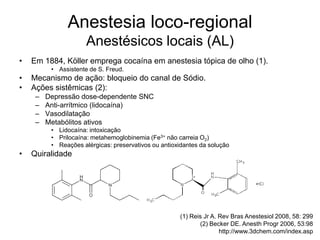 Anestesia loco-regional
Anestésicos locais (AL)
• Em 1884, Köller emprega cocaína em anestesia tópica de olho (1).
• Assistente de S. Freud.
• Mecanismo de ação: bloqueio do canal de Sódio.
• Ações sistêmicas (2):
– Depressão dose-dependente SNC
– Anti-arrítmico (lidocaína)
– Vasodilatação
– Metabólitos ativos
• Lidocaína: intoxicação
• Prilocaína: metahemoglobinemia (Fe3+ não carreia O2)
• Reações alérgicas: preservativos ou antioxidantes da solução
• Quiralidade
(1) Reis Jr A. Rev Bras Anestesiol 2008, 58: 299
(2) Becker DE. Anesth Progr 2006, 53:98
http://www.3dchem.com/index.asp
 