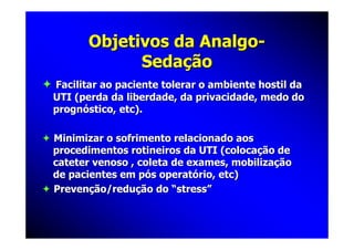 Objetivos da Analgo-
             Sedação
Facilitar ao paciente tolerar o ambiente hostil da
UTI (perda da liberdade, da privacidade, medo do
prognóstico, etc).

Minimizar o sofrimento relacionado aos
procedimentos rotineiros da UTI (colocação de
cateter venoso , coleta de exames, mobilização
de pacientes em pós operatório, etc)
Prevenção/redução do “stress”
 