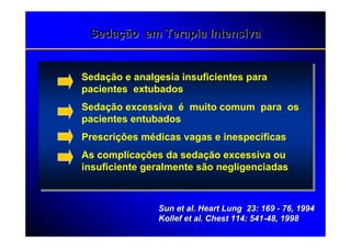 Sedação em Terapia Intensiva


Sedação e analgesia insuficientes para
pacientes extubados
Sedação excessiva é muito comum para os
pacientes entubados
Prescrições médicas vagas e inespecíficas
As complicações da sedação excessiva ou
insuficiente geralmente são negligenciadas



               Sun et al. Heart Lung 23: 169 - 76, 1994
               Kollef et al. Chest 114: 541-48, 1998
 