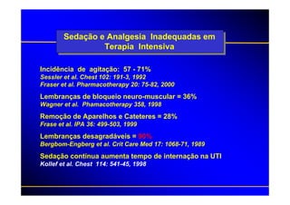 Sedação e Analgesia Inadequadas em
                 Terapia Intensiva

Incidência de agitação: 57 - 71%
Sessler et al. Chest 102: 191-3, 1992
Fraser et al. Pharmacotherapy 20: 75-82, 2000
Lembranças de bloqueio neuro-muscular = 36%
Wagner et al. Phamacotherapy 358, 1998
Remoção de Aparelhos e Cateteres = 28%
Frase et al. IPA 36: 499-503, 1999
Lembranças desagradáveis = 90%
Bergbom-Engberg et al. Crit Care Med 17: 1068-71, 1989
Sedação contínua aumenta tempo de internação na UTI
Kollef et al. Chest 114: 541-45, 1998
 