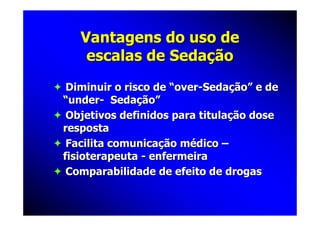 Vantagens do uso de
    escalas de Sedação
 Diminuir o risco de “over-Sedação” e de
“under- Sedação”
 Objetivos definidos para titulação dose
resposta
 Facilita comunicação médico –
fisioterapeuta - enfermeira
 Comparabilidade de efeito de drogas
 
