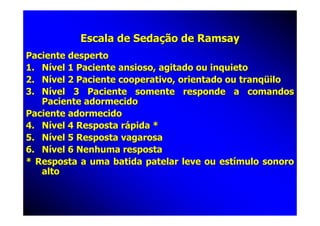 Escala de Sedação de Ramsay
Paciente desperto
1. Nível 1 Paciente ansioso, agitado ou inquieto
2. Nível 2 Paciente cooperativo, orientado ou tranqüilo
3. Nível 3 Paciente somente responde a comandos
   Paciente adormecido
Paciente adormecido
4. Nível 4 Resposta rápida *
5. Nível 5 Resposta vagarosa
6. Nível 6 Nenhuma resposta
* Resposta a uma batida patelar leve ou estímulo sonoro
   alto
 