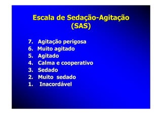 Escala de Sedação-Agitação
            (SAS)

7.   Agitação perigosa
6.   Muito agitado
5.   Agitado
4.   Calma e cooperativo
3.   Sedado
2.   Muito sedado
1.   Inacordável
 