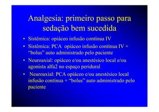Analgesia: primeiro passo para
     sedação bem sucedida
• Sistêmica: opiáceo infusão contínua IV
• Sistêmica: PCA opiáceo infusão contínua IV +
  “bolus” auto administrado pelo paciente
• Neuroaxial: opiáceo e/ou anestésico local e/ou
  agonista alfa2 no espaço peridural
• Neuroaxial: PCA opiáceo e/ou anestésico local
  infusão contínua + “bolus” auto administrado pelo
  paciente
 