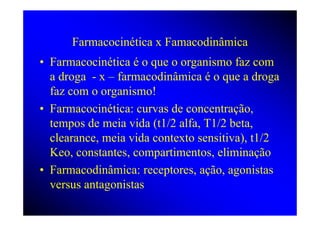 Farmacocinética x Famacodinâmica
• Farmacocinética é o que o organismo faz com
  a droga - x – farmacodinâmica é o que a droga
  faz com o organismo!
• Farmacocinética: curvas de concentração,
  tempos de meia vida (t1/2 alfa, T1/2 beta,
  clearance, meia vida contexto sensitiva), t1/2
  Keo, constantes, compartimentos, eliminação
• Farmacodinâmica: receptores, ação, agonistas
  versus antagonistas
 