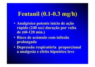 Fentanil (0.1-0.3 mg/h)
• Analgésico potente início de ação
  rápido (240 sec) duração por volta
  de (60-120 min.)
• Risco de acúmulo com infusão
  prolongada
• Depressão respiratória proporcional
  a analgesia e efeito hipnótico leve
 