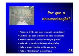 Por que a
                          desumanização?


• Porque a UTI é um local estranho e assustador
• Onde se lida com os limites da vida e da morte
• Nela se atendem “casos ou doenças graves”
• Nela não se admitem falhas ou indecisões
• Nela se supervaloriza a alta tecnologia
• Nela se “tecnicaliza” a assistência              05
 