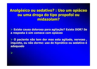 Analgésico ou sedativo? : Uso um opiáceo
   ou uma droga do tipo propofol ou
              midazolam?

  Existe causa dolorosa para agitação? Existe DOR? Se
a resposta é sim comece com opiáceo

  O paciente não tem dor mas esta agitado, nervoso ,
inquieto, ou não dorme: uso de hipnótico ou sedativo é
adequado
 