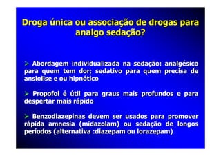 Droga única ou associação de drogas para
            analgo sedação?


  Abordagem individualizada na sedação: analgésico
para quem tem dor; sedativo para quem precisa de
ansiolise e ou hipnótico

  Propofol é útil para graus mais profundos e para
despertar mais rápido

  Benzodiazepinas devem ser usados para promover
rápida amnesia (midazolam) ou sedação de longos
períodos (alternativa :diazepam ou lorazepam)
 