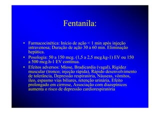 Fentanila:

• Farmacocinética: Início de ação < 1 min após injeção
  intravenosa; Duração de ação 30 a 60 min. Eliminação
  hepática.
• Posologia: 50 a 150 mcg. (1,5 a 2,5 mcg.kg-1) EV ou 150
  a 500 mcg.h-1 EV contínua.
• Efeitos adversos: Miose, Bradicardia (vagal), Rigidez
  muscular (tronco; injeção rápida), Rápido desenvolvimento
  de tolerância, Depressão respiratória, Náuseas, vômitos,
  íleo, espasmo vias biliares, retenção urinária, Efeito
  prolongado em cirrrose, Associação com diazepínicos
  aumenta o risco de depressão cardiorespiratória
 
