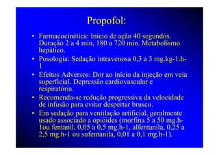 Propofol:
• Farmacocinética: Início de ação 40 segundos.
  Duração 2 a 4 min, 180 a 720 min. Metabolismo
  hepático.
• Posologia: Sedação intravenosa 0,3 a 3 mg.kg-1.h-
  1
• Efeitos Adversos: Dor ao início da injeção em veia
  superficial. Depressão cardiovascular e
  respiratória.
• Recomenda-se redução progressiva da velocidade
  de infusão para evitar despertar brusco.
• Em sedação para ventilação artificial, geralmente
  usado associado a opióides (morfina 5 a 50 mg.h-
  1ou fentanil, 0,05 a 0,5 mg.h-1, alfentanila, 0,25 a
  2,5 mg.h-1 ou sufentanila, 0,01 a 0,1 mg.h-1).
 