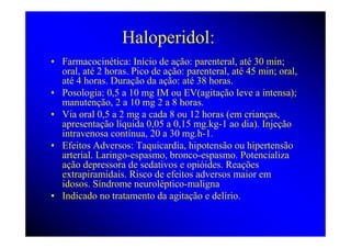 Haloperidol:
• Farmacocinética: Início de ação: parenteral, até 30 min;
  oral, até 2 horas. Pico de ação: parenteral, até 45 min; oral,
  até 4 horas. Duração da ação: até 38 horas.
• Posologia: 0,5 a 10 mg IM ou EV(agitação leve a intensa);
  manutenção, 2 a 10 mg 2 a 8 horas.
• Via oral 0,5 a 2 mg a cada 8 ou 12 horas (em crianças,
  apresentação líquida 0,05 a 0,15 mg.kg-1 ao dia). Injeção
  intravenosa contínua, 20 a 30 mg.h-1.
• Efeitos Adversos: Taquicardia, hipotensão ou hipertensão
  arterial. Laringo-espasmo, bronco-espasmo. Potencializa
  ação depressora de sedativos e opióides. Reações
  extrapiramidais. Risco de efeitos adversos maior em
  idosos. Síndrome neuroléptico-maligna
• Indicado no tratamento da agitação e delírio.
 