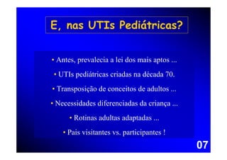 E, nas UTIs Pediátricas?


• Antes, prevalecia a lei dos mais aptos ...
 • UTIs pediátricas criadas na década 70.
• Transposição de conceitos de adultos ...
• Necessidades diferenciadas da criança ...
      • Rotinas adultas adaptadas ...
    • Pais visitantes vs. participantes !
                                               07
 