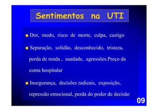 Sentimentos na UTI

■ Dor, medo, risco de morte, culpa, castigo

■ Separação, solidão, desconhecido, tristeza,

 perda de renda , saudade, agressões.Preço da

 conta hospitalar

■ Insegurança, decisões radicais, exposição,

 repressão emocional, perda do poder de decisão
                                                  09
 