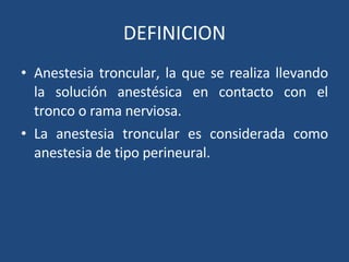 DEFINICION Anestesia troncular, la que se realiza llevando la solución anestésica en contacto con el tronco o rama nerviosa.  La anestesia troncular es considerada como anestesia de tipo perineural.  