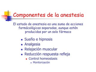 Componentes de la anestesia
El estado de anestesia es una suma de acciones
    farmácológicas separadas, aunque estén
        producidas por un solo fármaco

        Sueño e hipnosis
        Analgesia
        Relajación muscular
        Reducción respuesta refleja
            Control homeostasis
                 Monitorización
 