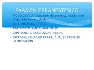 ∗ MODO DE VIDA: (ocupación del paciente, relacion con
el ejercicio, tabaco, alcohol).
∗ ENFERMEDADES PREVIAS
∗ TRATAMIENTO MEDICAMENTOSO
∗ EXPERIENCIAS ANESTESICAS PREVIAS
∗ ESTADO QUIRURGICO PARA EL CUAL SE PROPUSO
LA OPERACIÓN
EXAMEN PREANESTESICO
 