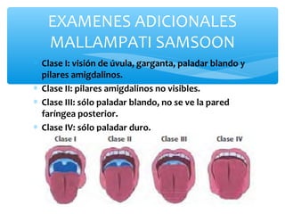 ∗ Clase I: visión de úvula, garganta, paladar blando y
pilares amigdalinos.
∗ Clase II: pilares amigdalinos no visibles.
∗ Clase III: sólo paladar blando, no se ve la pared
faríngea posterior.
∗ Clase IV: sólo paladar duro.
EXAMENES ADICIONALES
MALLAMPATI SAMSOON
 