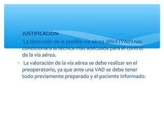 ∗ JUSTIFICACION:
∗ La detección de la posible vía aérea difícil (VAD) nos
condicionara la técnica mas adecuada para el control
de la vía aérea.
∗ La valoración de la vía aérea se debe realizar en el
preoperatorio, ya que ante una VAD se debe tener
todo previamente preparado y el paciente informado.
 
