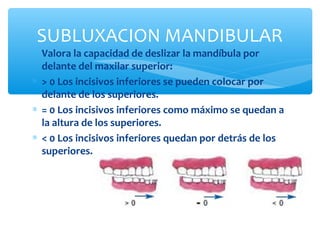 ∗ Valora la capacidad de deslizar la mandíbula por
delante del maxilar superior:
∗ > 0 Los incisivos inferiores se pueden colocar por
delante de los superiores.
∗ = 0 Los incisivos inferiores como máximo se quedan a
la altura de los superiores.
∗ < 0 Los incisivos inferiores quedan por detrás de los
superiores.
SUBLUXACION MANDIBULAR
 