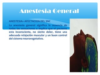 • ANESTESIA= AFECTACION DEL SNC
• La anestesia general significa la ausencia de
todas las sensaciones e implica que el paciente
esta inconsciente, no siente dolor, tiene una
adecuada relajación muscular y un buen control
del sistema neurovegetativo.
Anestesia General
 