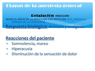 1. Relajación INDUCCIÓN
DESDE EL INICIO DE LA INDUCCION POR MDTO INH. O IV_HASTA LA
PERDIDA DE LA CONCIENCIA.
Respuesta biológica: Amnesia y analgesia
Reacciones del paciente
• Somnolencia, mareo
• Hiperacusia
• Disminución de la sensación de dolor
Etapas de la anestesia general
 