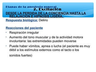 Etapas de la anestesia general
2. Excitación
DESDE LA PERDIDA DE LA CONCIENCIA HASTA LA
RELAJACION E HIPNOSIS LIGERA.
Respuesta biológica: Delirio
Reacciones del paciente
• Respiración irregular
• Aumento del tono muscular y de la actividad motora
involuntaria: las extremidades pueden moverse
• Puede haber vómitos, apnea o lucha (el paciente es muy
débil a los estímulos externos como el tacto o los
sonidos fuertes)
 