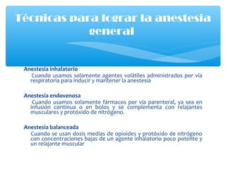 Anestesia inhalatorio
Cuando usamos solamente agentes volátiles administrados por vía
respiratoria para inducir y mantener la anestesia
Anestesia endovenosa
Cuando usamos solamente fármacos por vía parenteral, ya sea en
infusión continua o en bolos y se complementa con relajantes
musculares y protóxido de nitrógeno.
Anestesia balanceada
Cuando se usan dosis medias de opioides y protóxido de nitrógeno
con concentraciones bajas de un agente inhalatorio poco potente y
un relajante muscular
Técnicas para lograr la anestesia
general
 