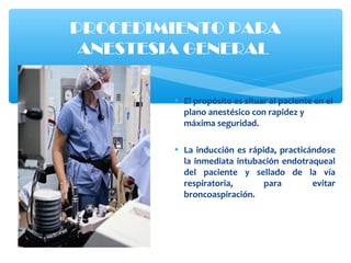 • El propósito es situar al paciente en el
plano anestésico con rapidez y
máxima seguridad.
• La inducción es rápida, practicándose
la inmediata intubación endotraqueal
del paciente y sellado de la vía
respiratoria, para evitar
broncoaspiración.
PROCEDIMIENTO PARA
ANESTESIA GENERAL
 