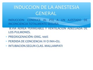 ∗ INDUCCION: CONDUCE AL PTE A UN A.ESTADO DE
INCONCIENCIA TOTALMENTE SEGURA
B.VIA AEREA PERMEABLE Y VENTILACION ADECUADA DE
LOS PULMONES.
∗ PREOXIGENACIÒN: OXIG. 100%
∗ PERDIDA DE CONCIENCIA: IV O INH+O2.
∗ INTUBACION.SEGUN CLAS. MALLAMPATI
INDUCCION DE LA ANESTESIA
GENERAL
 