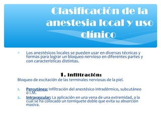 ∗ Los anestésicos locales se pueden usar en diversas técnicas y
formas para lograr un bloqueo nervioso en diferentes partes y
con características distintas.
1. infiltración:
Bloqueo de excitación de las terminales nerviosas de la piel.
1. Percutánea: Infiltración del anestésico intradérmico, subcutáneo
o I.M.
2. Intravascular: La aplicación en una vena de una extremidad, a la
cual se ha colocado un torniquete doble que evita su absorción
masiva.
Clasificación de la
anestesia local y uso
clínico
 