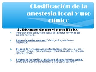 2. Bloqueo de nervio periférico
• Inhibición de la conducción neural de las fibras nerviosas del
sistema nervioso.
1. Bloque de nervios menores: Cubital, radial, mediano o
intercostal.
2. Bloqueo de nervios mayores o tronculares: bloqueo de plexos
nerviosos como el branquial a nivel cervical o axilar y el bloqueo
ciático-femoral.
3. Bloqueo de los nervios a la salida del sistema nervioso central,
como el paravertebral o radicular e intercostal posterior.
Clasificación de la
anestesia local y uso
clínico
 