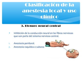 3. Bloqueo neural central
• Inhibición de la conducción neural en las fibras nerviosas
que son parte del sistema nervioso central.
1. Anestesia peridural.
2. Anestesia raquídea o subaractnoidea
Clasificación de la
anestesia local y uso
clínico
 