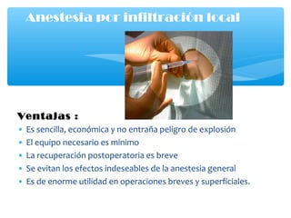 Ventajas :
• Es sencilla, económica y no entraña peligro de explosión
• El equipo necesario es mínimo
• La recuperación postoperatoria es breve
• Se evitan los efectos indeseables de la anestesia general
• Es de enorme utilidad en operaciones breves y superficiales.
Anestesia por infiltración local
 