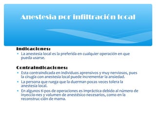 Indicaciones:
• La anestesia local es la preferida en cualquier operación en que
pueda usarse.
Contraindicaciones:
• Esta contraindicada en individuos aprensivos y muy nerviosos, pues
la cirugía con anestesia local puede incrementar la ansiedad.
• La persona que ruega que la duerman pocas veces tolera la
anestesia local.
• En algunos ti-pos de operaciones es impráctica debido al número de
inyeccio-nes y volumen de anestésico necesarios, como en la
reconstruc-ción de mama.
Anestesia por infiltración local
 