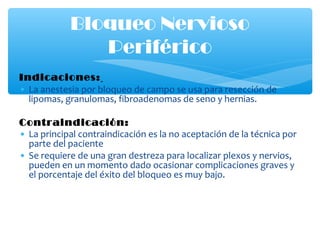 Indicaciones:
• La anestesia por bloqueo de campo se usa para resección de
lipomas, granulomas, fibroadenomas de seno y hernias.
Contraindicación:
• La principal contraindicación es la no aceptación de la técnica por
parte del paciente
• Se requiere de una gran destreza para localizar plexos y nervios,
pueden en un momento dado ocasionar complicaciones graves y
el porcentaje del éxito del bloqueo es muy bajo.
Bloqueo Nervioso
Periférico
 