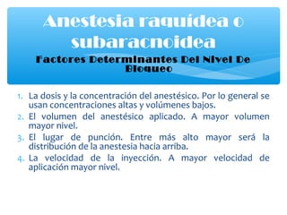 Factores Determinantes Del Nivel De
Bloqueo
1. La dosis y la concentración del anestésico. Por lo general se
usan concentraciones altas y volúmenes bajos.
2. El volumen del anestésico aplicado. A mayor volumen
mayor nivel.
3. El lugar de punción. Entre más alto mayor será la
distribución de la anestesia hacia arriba.
4. La velocidad de la inyección. A mayor velocidad de
aplicación mayor nivel.
Anestesia raquídea o
subaracnoidea
 