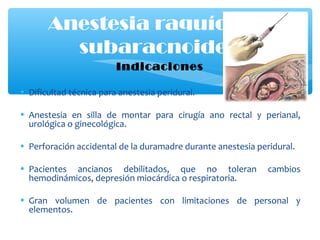 Indicaciones
• Dificultad técnica para anestesia peridural.
• Anestesia en silla de montar para cirugía ano rectal y perianal,
urológica o ginecológica.
• Perforación accidental de la duramadre durante anestesia peridural.
• Pacientes ancianos debilitados, que no toleran cambios
hemodinámicos, depresión miocárdica o respiratoria.
• Gran volumen de pacientes con limitaciones de personal y
elementos.
Anestesia raquídea o
subaracnoidea
 