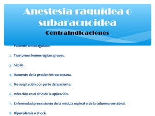 Contraindicaciones
1. Paciente anticoagulado.
2. Trastornos hemorrágicos graves.
3. Sépsis.
4. Aumento de la presión intracraneana.
5. No aceptación por parte del paciente.
6. Infección en el sitio de la aplicación.
7. Enfermedad preexistente de la médula espinal o de la columna vertebral.
8. Hipovolemia o shock.
Anestesia raquídea o
subaracnoidea
 