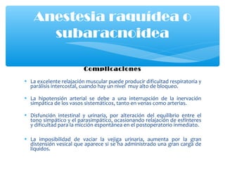 Complicaciones
• La excelente relajación muscular puede producir dificultad respiratoria y
parálisis intercostal, cuando hay un nivel muy alto de bloqueo.
• La hipotensión arterial se debe a una interrupción de la inervación
simpática de los vasos sistemáticos, tanto en venas como arterias.
• Disfunción intestinal y urinaria, por alteración del equilibrio entre el
tono simpático y el parasimpático, ocasionando relajación de esfínteres
y dificultad para la micción espontánea en el postoperatorio inmediato.
• La imposibilidad de vaciar la vejiga urinaria, aumenta por la gran
distensión vesical que aparece si se ha administrado una gran carga de
líquidos.
Anestesia raquídea o
subaracnoidea
 