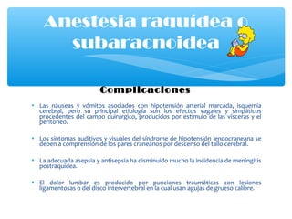 Complicaciones
• Las náuseas y vómitos asociados con hipotensión arterial marcada, isquemia
cerebral, pero su principal etiología son los efectos vagales y simpáticos
procedentes del campo quirúrgico, producidos por estímulo de las vísceras y el
peritoneo.
• Los síntomas auditivos y visuales del síndrome de hipotensión endocraneana se
deben a comprensión de los pares craneanos por descenso del tallo cerebral.
• La adecuada asepsia y antisepsia ha disminuido mucho la incidencia de meningitis
postraquídea.
• El dolor lumbar es producido por punciones traumáticas con lesiones
ligamentosas o del disco intervertebral en la cual usan agujas de grueso calibre.
Anestesia raquídea o
subaracnoidea
 