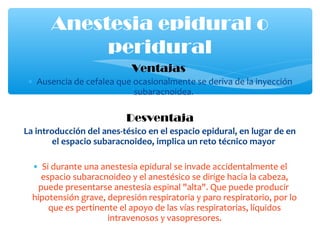 Ventajas
• Ausencia de cefalea que ocasionalmente se deriva de la inyección
subaracnoidea.
Desventaja
La introducción del anes­tésico en el espacio epidural, en lugar de en
el espacio subaracnoideo, implica un reto técnico mayor
• Si durante una anestesia epidural se invade accidentalmente el
espacio subaracnoideo y el anestésico se dirige hacia la cabeza,
puede presentarse anestesia espinal "alta". Que puede producir
hipotensión grave, depresión respiratoria y paro respiratorio, por lo
que es pertinente el apoyo de las vías respiratorias, líquidos
intravenosos y vasopresores.
Anestesia epidural o
peridural
 