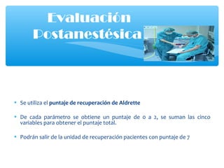 • Se utiliza el puntaje de recuperación de Aldrette
• De cada parámetro se obtiene un puntaje de 0 a 2, se suman las cinco
variables para obtener el puntaje total.
• Podrán salir de la unidad de recuperación pacientes con puntaje de 7
Evaluación
Postanestésica
 