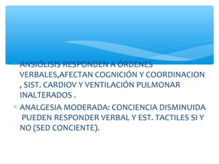 ∗ ANSIÓLISIS RESPONDEN A ÓRDENES
VERBALES,AFECTAN COGNICIÓN Y COORDINACION
, SIST. CARDIOV Y VENTILACIÓN PULMONAR
INALTERADOS .
∗ ANALGESIA MODERADA: CONCIENCIA DISMINUIDA
PUEDEN RESPONDER VERBAL Y EST. TACTILES SI Y
NO (SED CONCIENTE).
 
