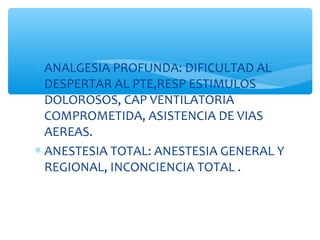 ∗ ANALGESIA PROFUNDA: DIFICULTAD AL
DESPERTAR AL PTE,RESP ESTIMULOS
DOLOROSOS, CAP VENTILATORIA
COMPROMETIDA, ASISTENCIA DE VIAS
AEREAS.
∗ ANESTESIA TOTAL: ANESTESIA GENERAL Y
REGIONAL, INCONCIENCIA TOTAL .
 