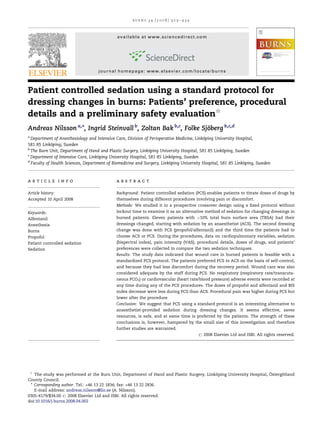 burns 34 (2008) 929–934



                                             available at www.sciencedirect.com




                                    journal homepage: www.elsevier.com/locate/burns



Patient controlled sedation using a standard protocol for
dressing changes in burns: Patients’ preference, procedural
details and a preliminary safety evaluation§
Andreas Nilsson a,*, Ingrid Steinvall b, Zoltan Bak b,c, Folke Sjoberg b,c,d
                                                                 ¨
a
  Department of Anesthesiology and Intensive Care, Division of Perioperative Medicine, Linkoping University Hospital,
                                                                                           ¨
581 85 Linkoping, Sweden
             ¨
b
  The Burn Unit, Department of Hand and Plastic Surgery, Linkoping University Hospital, 581 85 Linkoping, Sweden
                                                               ¨                                     ¨
c
  Department of Intensive Care, Linkoping University Hospital, 581 85 Linkoping, Sweden
                                     ¨                                      ¨
d
  Faculty of Health Sciences, Department of Biomedicine and Surgery, Linkoping University Hospital, 581 85 Linkoping, Sweden
                                                                          ¨                                    ¨



article info                                 abstract

Article history:                             Background: Patient controlled sedation (PCS) enables patients to titrate doses of drugs by
Accepted 10 April 2008                       themselves during different procedures involving pain or discomfort.
                                             Methods: We studied it in a prospective crossover design using a ﬁxed protocol without
Keywords:                                    lockout time to examine it as an alternative method of sedation for changing dressings in
Alfentanil                                   burned patients. Eleven patients with >10% total burn surface area (TBSA) had their
Anesthesia                                   dressings changed, starting with sedation by an anaesthetist (ACS). The second dressing
Burns                                        change was done with PCS (propofol/alfentanil) and the third time the patients had to
Propofol                                     choose ACS or PCS. During the procedures, data on cardiopulmonary variables, sedation
Patient controlled sedation                  (bispectral index), pain intensity (VAS), procedural details, doses of drugs, and patients’
Sedation                                     preferences were collected to compare the two sedation techniques.
                                             Results: The study data indicated that wound care in burned patients is feasible with a
                                             standardized PCS protocol. The patients preferred PCS to ACS on the basis of self-control,
                                             and because they had less discomfort during the recovery period. Wound care was also
                                             considered adequate by the staff during PCS. No respiratory (respiratory rate/transcuta-
                                             neous PCO2) or cardiovascular (heart rate/blood pressure) adverse events were recorded at
                                             any time during any of the PCS procedures. The doses of propofol and alfentanil and BIS
                                             index decrease were less during PCS than ACS. Procedural pain was higher during PCS but
                                             lower after the procedure.
                                             Conclusion: We suggest that PCS using a standard protocol is an interesting alternative to
                                             anaesthetist-provided sedation during dressing changes. It seems effective, saves
                                             resources, is safe, and at same time is preferred by the patients. The strength of these
                                             conclusions is, however, hampered by the small size of this investigation and therefore
                                             further studies are warranted.
                                                                                       # 2008 Elsevier Ltd and ISBI. All rights reserved.




    §                                                                                                               ¨
   The study was performed at the Burn Unit, Department of Hand and Plastic Surgery, Linkoping University Hospital, Ostergotland
                                                                                         ¨                                ¨
County Council.
 * Corresponding author. Tel.: +46 13 22 1834; fax: +46 13 22 2836.
   E-mail address: andreas.nilsson@lio.se (A. Nilsson).
0305-4179/$34.00 # 2008 Elsevier Ltd and ISBI. All rights reserved.
doi:10.1016/j.burns.2008.04.002
 