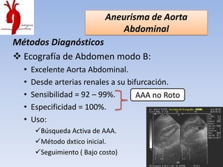 Aneurisma de Aorta
                                Abdominal
Métodos Diagnósticos
 Ecografía de Abdomen modo B:
  •   Excelente Aorta Abdominal.
  •   Desde arterias renales a su bifurcación.
  •   Sensibilidad = 92 – 99%.       AAA no Roto
  •   Especificidad = 100%.
  •   Uso:
       Búsqueda Activa de AAA.
       Método dxtico inicial.
       Seguimiento ( Bajo costo)
 